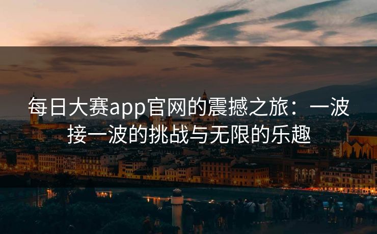 每日大赛app官网的震撼之旅:一波接一波的挑战与无限的乐趣 每日大赛app官网的震撼之旅:一波接一波的挑战与无限的乐趣