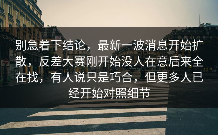 别急着下结论,最新一波消息开始扩散,反差大赛刚开始没人在意后来全在找,有人说只是巧合,但更多人已经开始对照细节 别急着下结论,最新一波消息开始扩散,反差大赛刚开始没人在意后来全在找,有人说只是巧合,但更多人已经开始对照细节