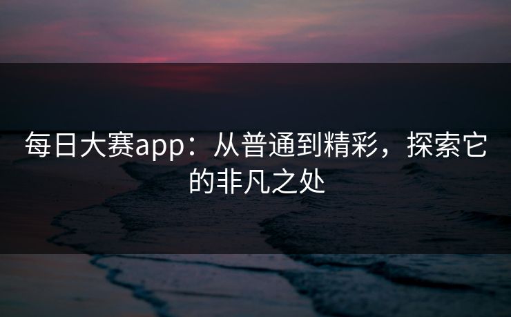 每日大赛app:从普通到精彩,探索它的非凡之处 每日大赛app:从普通到精彩,探索它的非凡之处